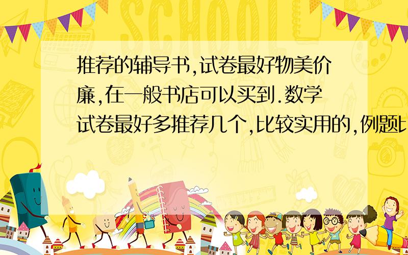 推荐的辅导书,试卷最好物美价廉,在一般书店可以买到.数学试卷最好多推荐几个,比较实用的,例题比较经典【有基础题,提高题,