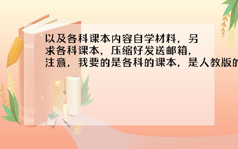 以及各科课本内容自学材料，另求各科课本，压缩好发送邮箱，注意，我要的是各科的课本，是人教版的，资料齐全的追加100分