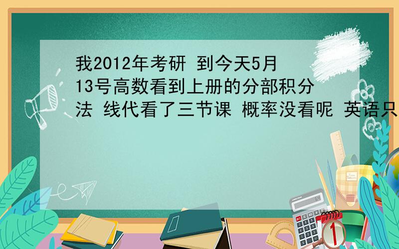 我2012年考研 到今天5月13号高数看到上册的分部积分法 线代看了三节课 概率没看呢 英语只背单词了 才背到C 政治和