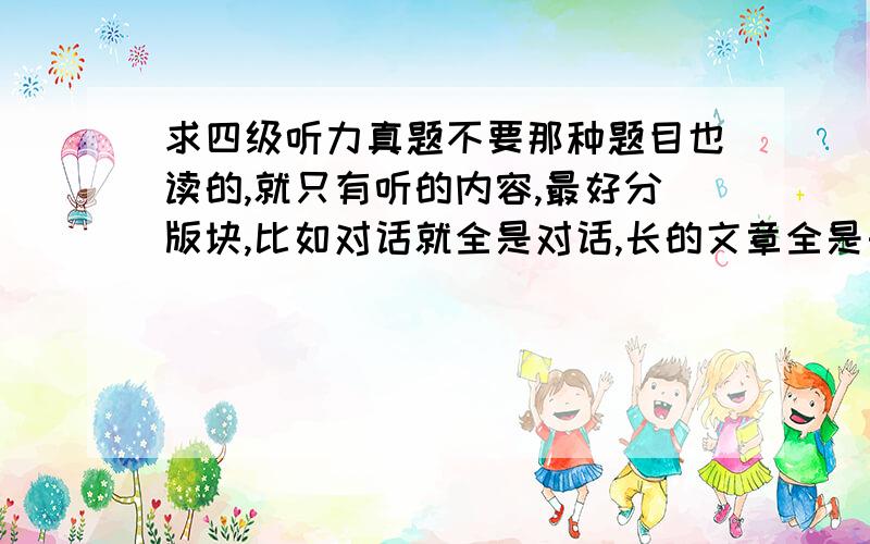 求四级听力真题不要那种题目也读的,就只有听的内容,最好分版块,比如对话就全是对话,长的文章全是长的文章那种的.