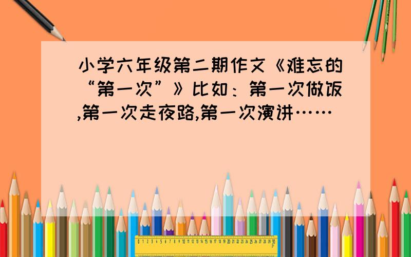 小学六年级第二期作文《难忘的“第一次”》比如：第一次做饭,第一次走夜路,第一次演讲……