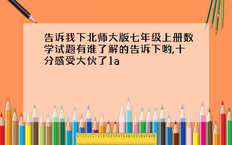 告诉我下北师大版七年级上册数学试题有谁了解的告诉下哟,十分感受大伙了1a