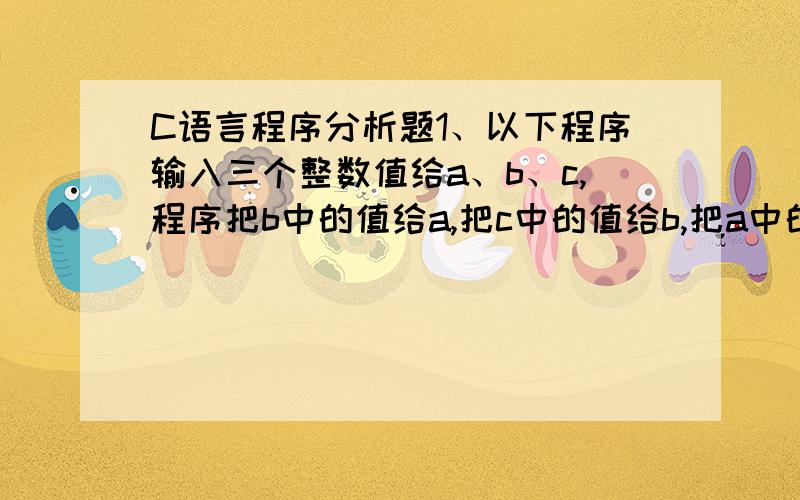 C语言程序分析题1、以下程序输入三个整数值给a、b、c,程序把b中的值给a,把c中的值给b,把a中的值给c,然后输出a、