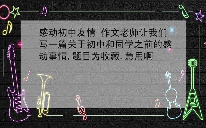 感动初中友情 作文老师让我们写一篇关于初中和同学之前的感动事情,题目为收藏,急用啊