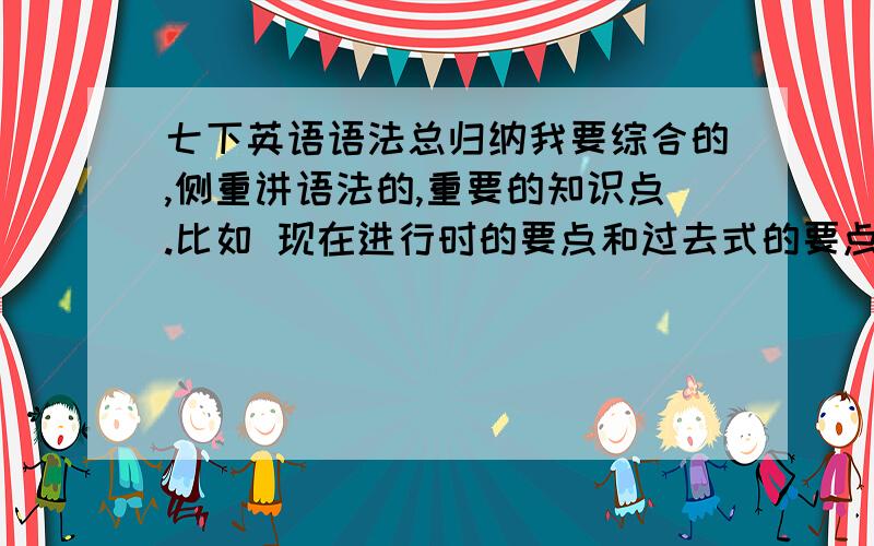 七下英语语法总归纳我要综合的,侧重讲语法的,重要的知识点.比如 现在进行时的要点和过去式的要点等等不要一个单元一个单元的