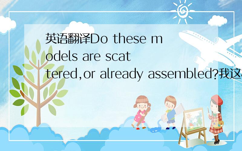 英语翻译Do these models are scattered,or already assembled?我这样写对