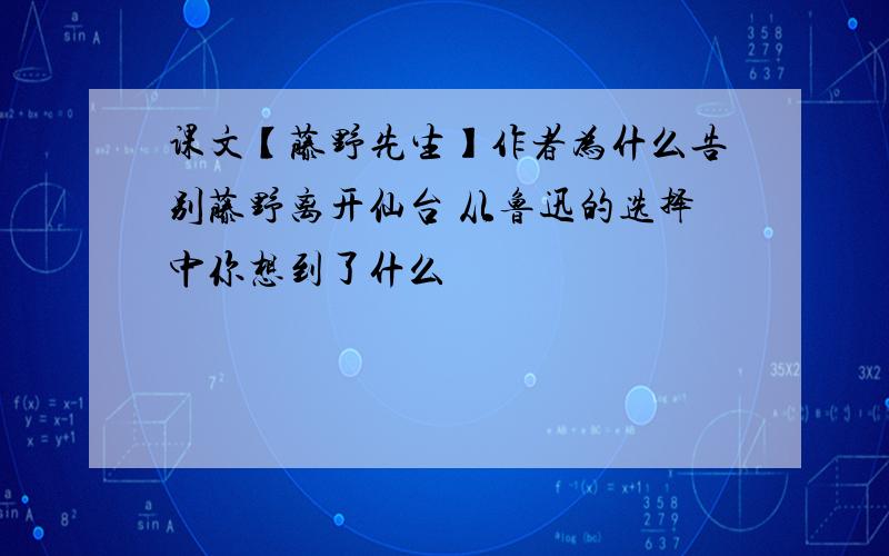 课文【藤野先生】作者为什么告别藤野离开仙台 从鲁迅的选择中你想到了什么