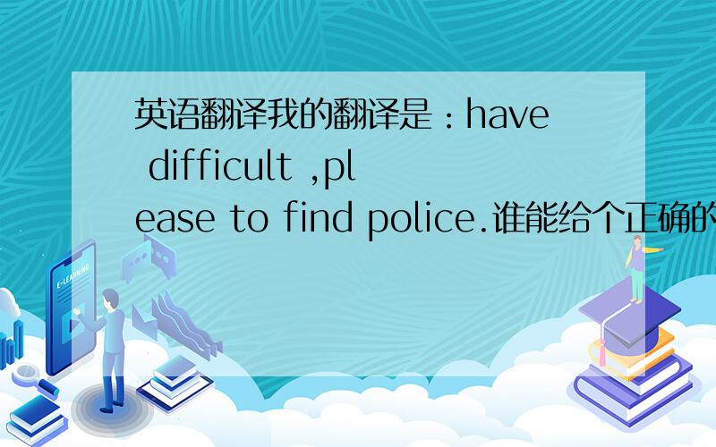 英语翻译我的翻译是：have difficult ,please to find police.谁能给个正确的.