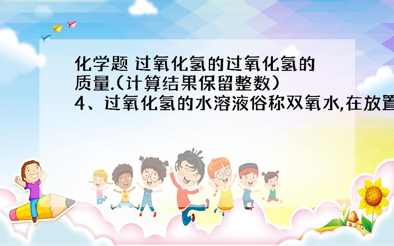 化学题 过氧化氢的过氧化氢的质量.(计算结果保留整数) 4、过氧化氢的水溶液俗称双氧水,在放置过程中会缓慢分解,化学方程