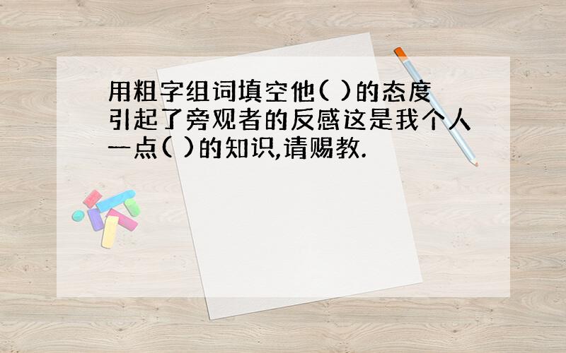 用粗字组词填空他( )的态度引起了旁观者的反感这是我个人一点( )的知识,请赐教.