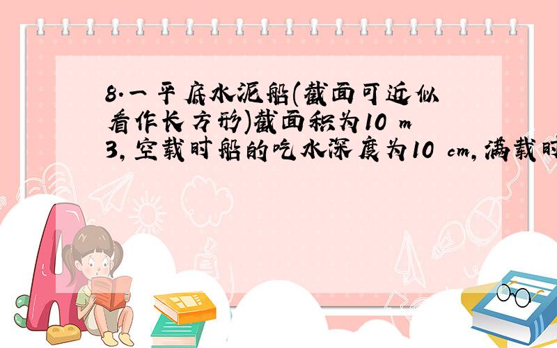 8.一平底水泥船(截面可近似看作长方形)截面积为10 m3,空载时船的吃水深度为10 cm,满载时吃水深度为l m.这艘