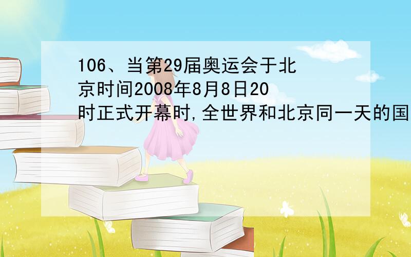 106、当第29届奥运会于北京时间2008年8月8日20时正式开幕时,全世界和北京同一天的国家占: