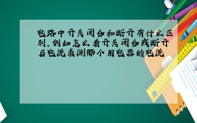 电路中开关闭合和断开有什么区别,例如怎么看开关闭合或断开后电流表测那个用电器的电流