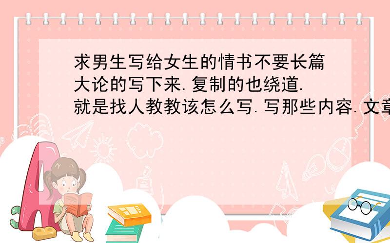 求男生写给女生的情书不要长篇大论的写下来.复制的也绕道.就是找人教教该怎么写.写那些内容.文章结构布局怎么弄就行.毕竟情