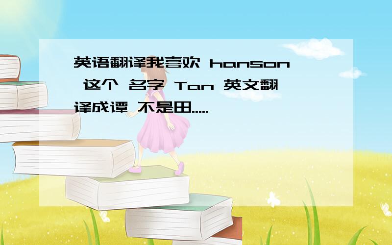 英语翻译我喜欢 hanson 这个 名字 Tan 英文翻译成谭 不是田.....