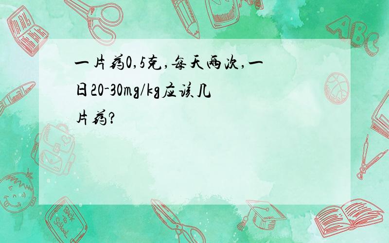 一片药0,5克,每天两次,一日20-30mg/kg应该几片药?