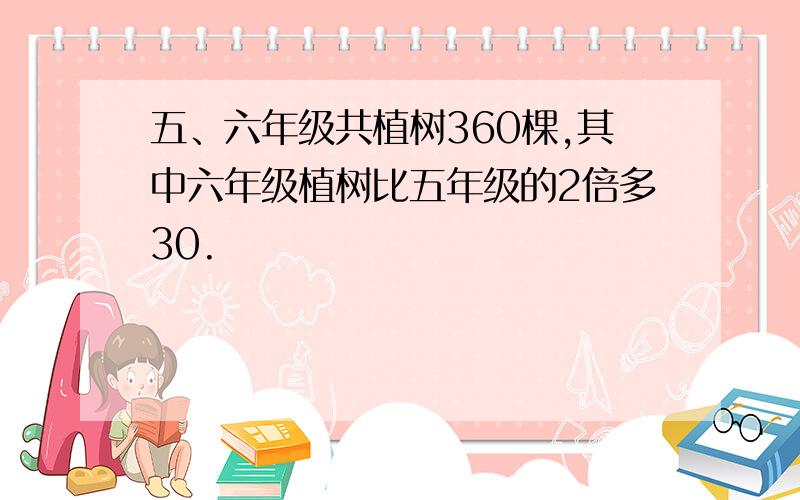 五、六年级共植树360棵,其中六年级植树比五年级的2倍多30.