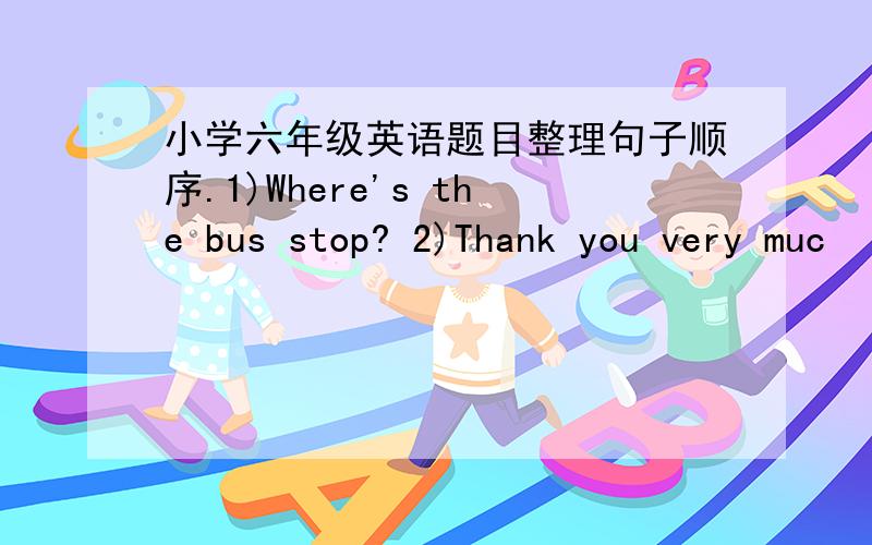 小学六年级英语题目整理句子顺序.1)Where's the bus stop? 2)Thank you very muc