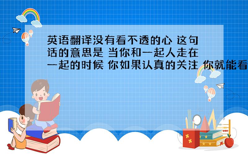 英语翻译没有看不透的心 这句话的意思是 当你和一起人走在一起的时候 你如果认真的关注 你就能看懂它的心 ‘ 只有猜不透的