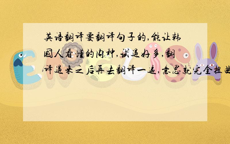 英语翻译要翻译句子的,能让韩国人看懂的内种,试过好多,翻译过来之后再去翻译一遍,意思就完全扭曲了~有的话直接内我发链接吧