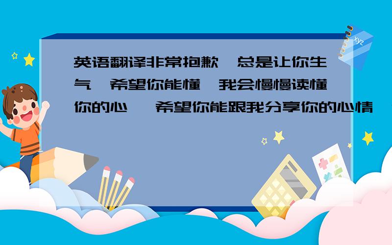 英语翻译非常抱歉,总是让你生气,希望你能懂,我会慢慢读懂你的心… 希望你能跟我分享你的心情,你的所有,每次的矛盾只会让我