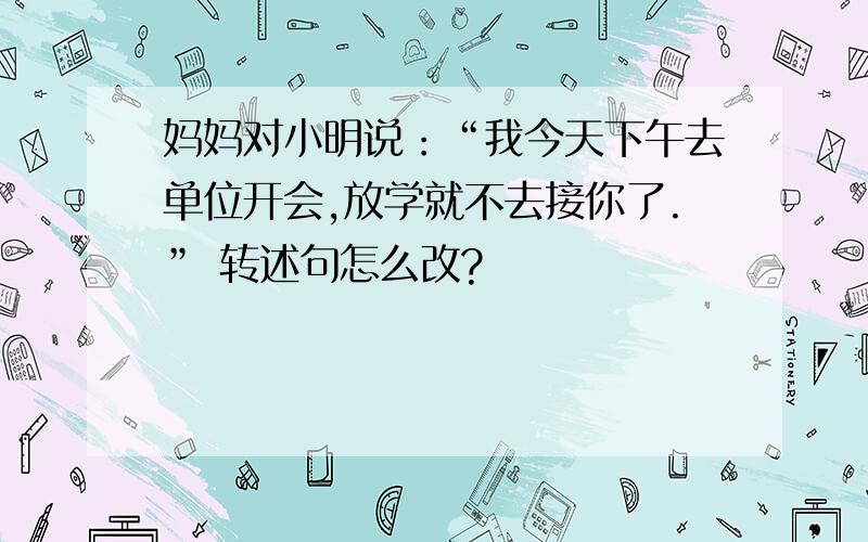 妈妈对小明说：“我今天下午去单位开会,放学就不去接你了.” 转述句怎么改?