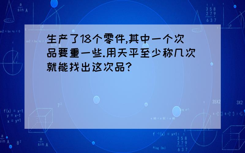 生产了18个零件,其中一个次品要重一些.用天平至少称几次就能找出这次品?