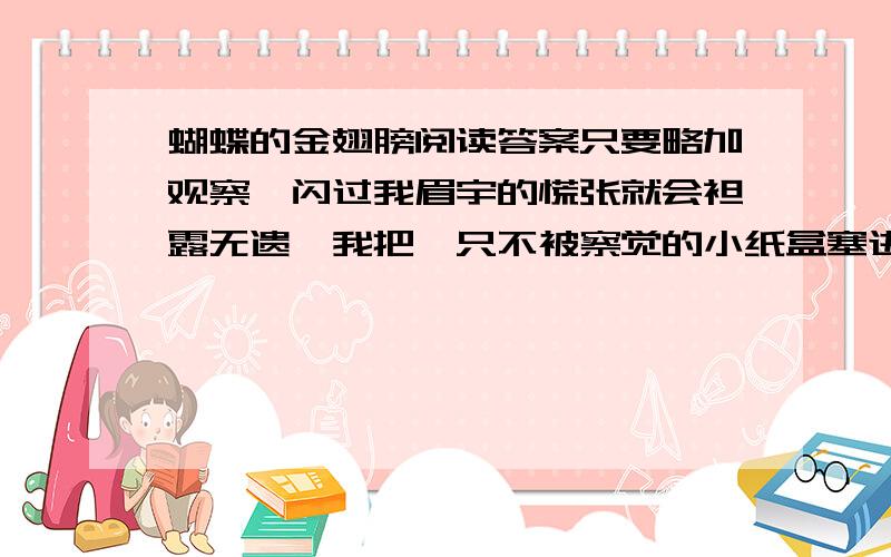 蝴蝶的金翅膀阅读答案只要略加观察,闪过我眉宇的慌张就会袒露无遗,我把一只不被察觉的小纸盒塞进书桌,那里,供奉着两条黑黢黢