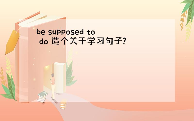 be supposed to do 造个关于学习句子?