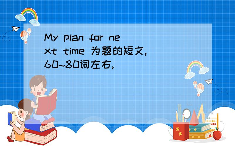 My plan for next time 为题的短文,60~80词左右,