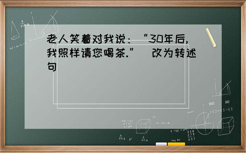 老人笑着对我说：“30年后,我照样请您喝茶.”(改为转述句）