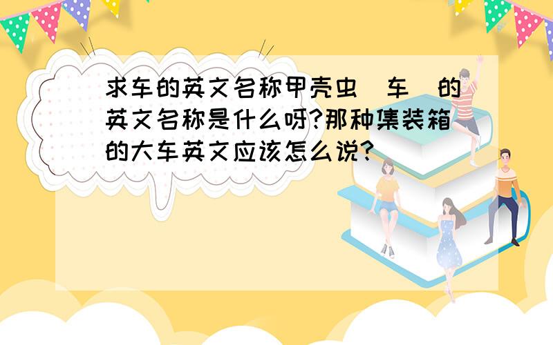 求车的英文名称甲壳虫（车）的英文名称是什么呀?那种集装箱的大车英文应该怎么说?