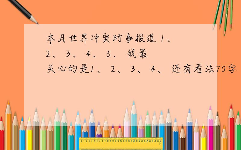 本月世界冲突时事报道 1、 2、 3、 4、 5、 我最关心的是1、 2、 3、 4、 还有看法70字 要2013年3月