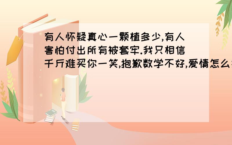 有人怀疑真心一颗植多少,有人害怕付出所有被套牢.我只相信千斤难买你一笑,抱歉数学不好,爱情怎么换面包.有谁知道这句话的含