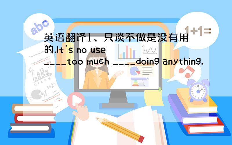 英语翻译1、只谈不做是没有用的.It's no use ____too much ____doing anything.