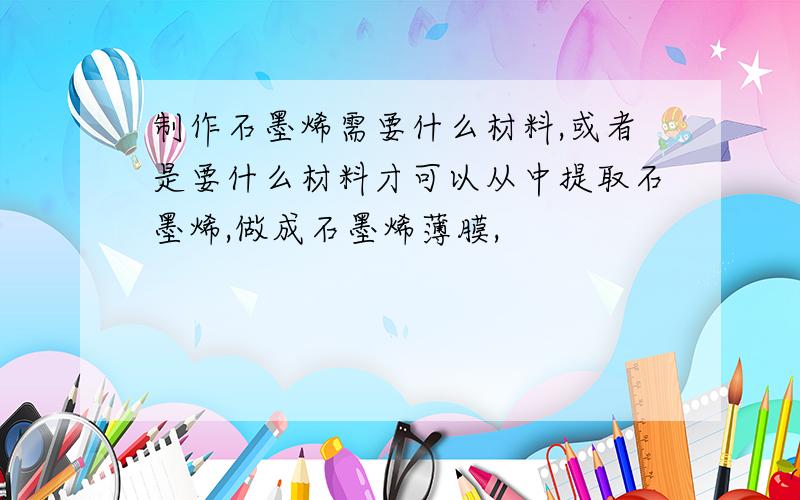 制作石墨烯需要什么材料,或者是要什么材料才可以从中提取石墨烯,做成石墨烯薄膜,