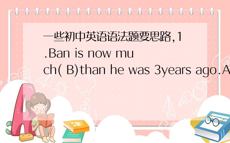 一些初中英语语法题要思路,1.Ban is now much( B)than he was 3years ago.A.h