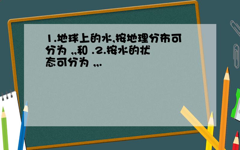 1.地球上的水,按地理分布可分为 ,,和 .2.按水的状态可分为 ,,.