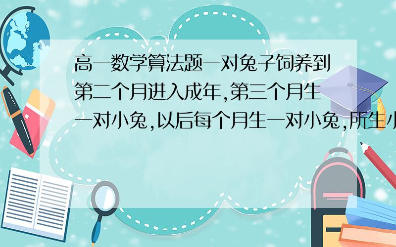 高一数学算法题一对兔子饲养到第二个月进入成年,第三个月生一对小兔,以后每个月生一对小兔,所生小兔全部成活并也是第二个月成