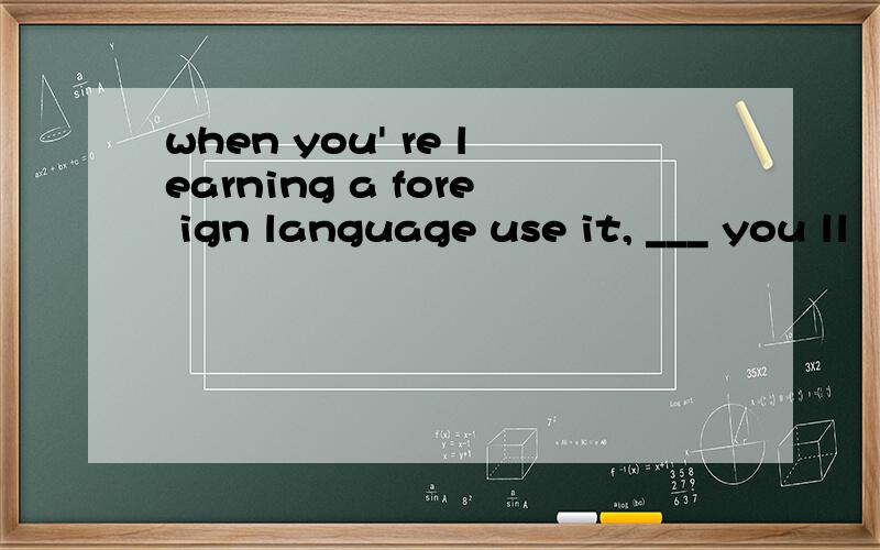 when you' re learning a fore ign language use it, ___ you ll