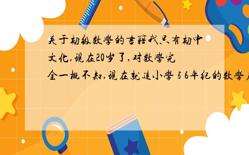 关于初级数学的书籍我只有初中文化,现在20岁了,对数学完全一概不知,现在就连小学 5 6年纪的数学应用题都不做,我现在想