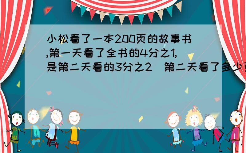 小松看了一本200页的故事书,第一天看了全书的4分之1,是第二天看的3分之2．第二天看了多少页?