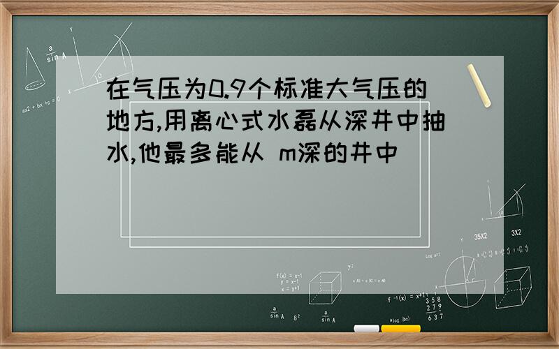 在气压为0.9个标准大气压的地方,用离心式水磊从深井中抽水,他最多能从 m深的井中