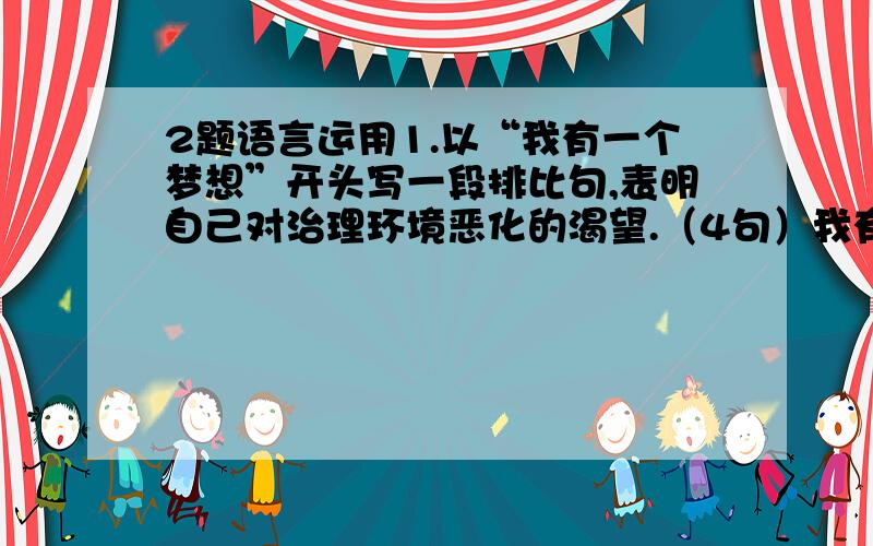 2题语言运用1.以“我有一个梦想”开头写一段排比句,表明自己对治理环境恶化的渴望.（4句）我有一个梦想_________