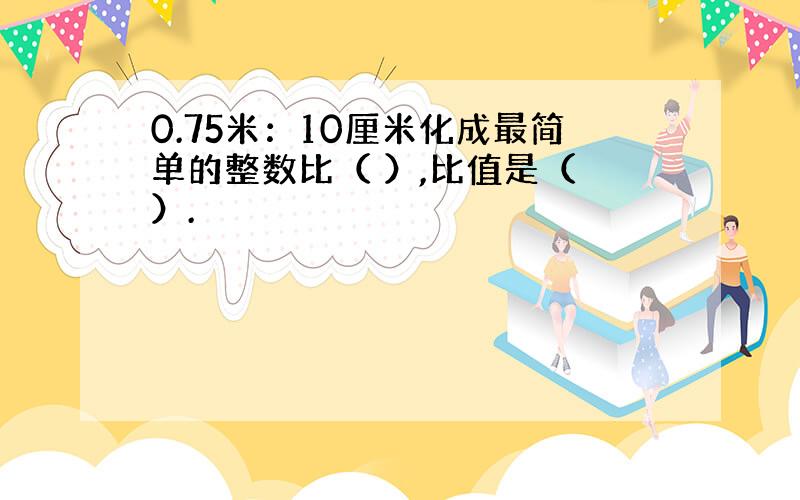 0.75米：10厘米化成最简单的整数比（ ）,比值是（ ）.