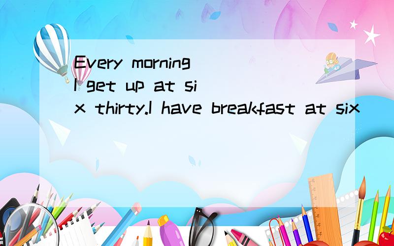 Every morning I get up at six thirty.I have breakfast at six