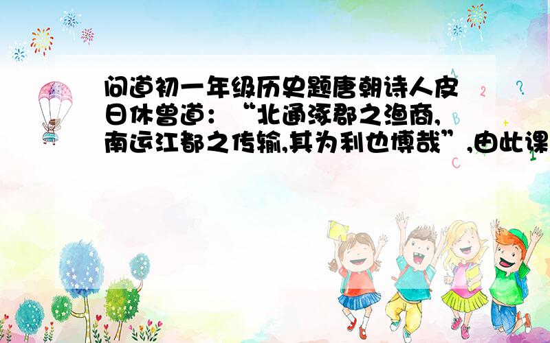 问道初一年级历史题唐朝诗人皮日休曾道：“北通涿郡之渔商,南运江都之传输,其为利也博哉”,由此课看出隋朝开凿大运河的意义是