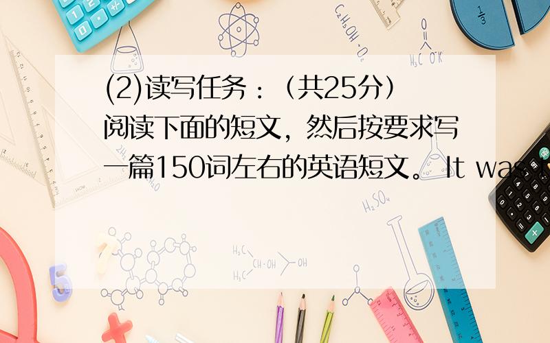 (2)读写任务：（共25分）阅读下面的短文，然后按要求写一篇150词左右的英语短文。 It was the end of