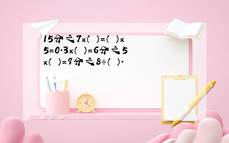 15分之7×（ ）=（ ）×5=0.3×（ ）=6分之5×（ ）=9分之8÷（ ）.