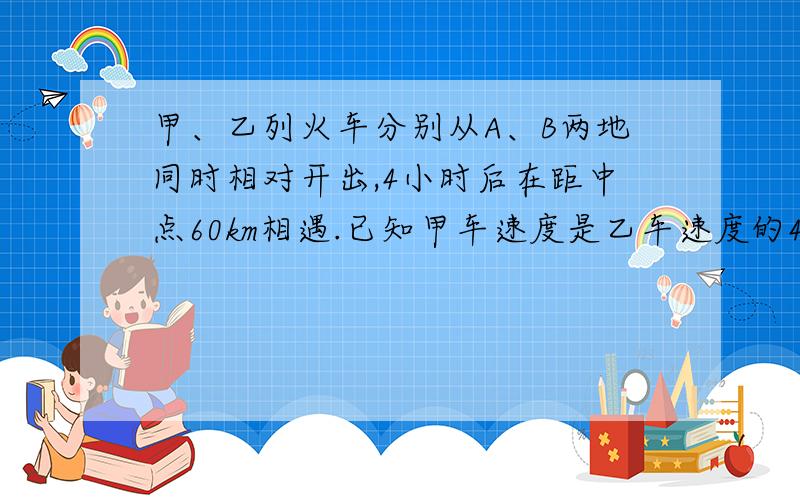 甲、乙列火车分别从A、B两地同时相对开出,4小时后在距中点60km相遇.已知甲车速度是乙车速度的4/5.